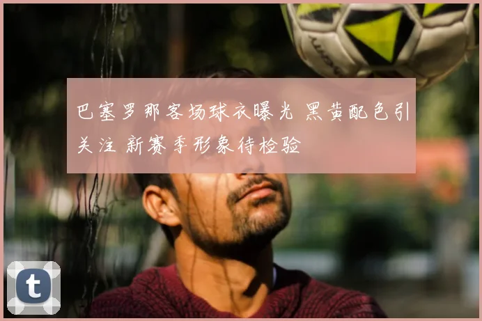 巴塞罗那客场球衣曝光 黑黄配色引关注 新赛季形象待检验