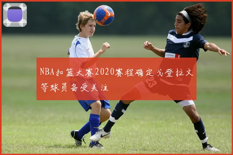 NBA扣篮大赛2020赛程确定戈登拉文等球员备受关注