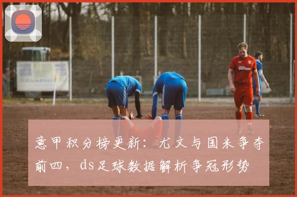意甲积分榜更新：尤文与国米争夺前四，ds足球数据解析争冠形势