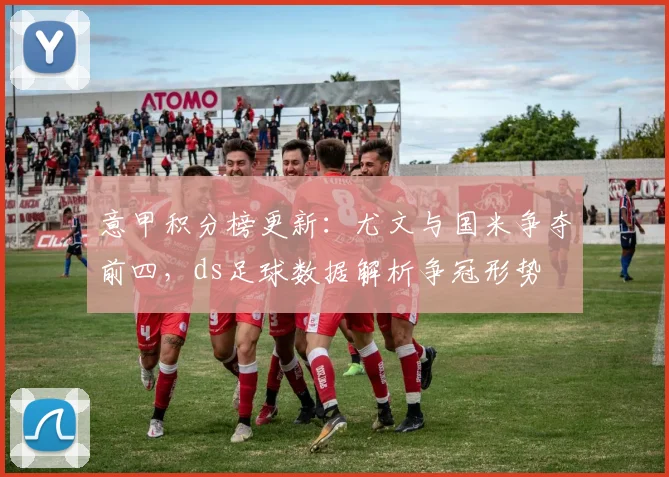 意甲积分榜更新：尤文与国米争夺前四，ds足球数据解析争冠形势